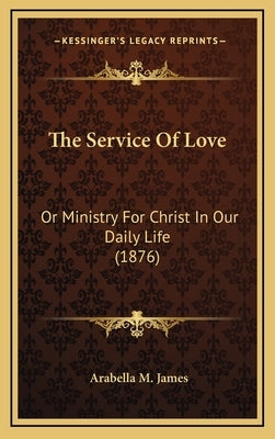 The Service Of Love: Or Ministry For Christ In Our Daily Life (1876) by James, Arabella M.