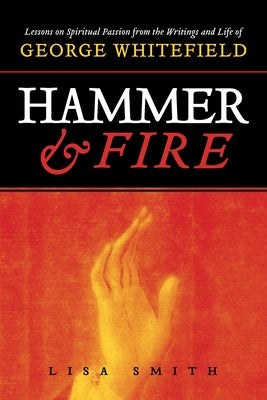Hammer and Fire: Lessons on Spiritual Passion from the Writings and Life of George Whitefield by Smith, Lisa