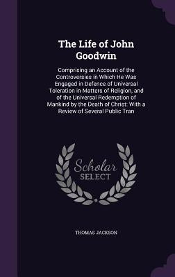 The Life of John Goodwin: Comprising an Account of the Controversies in Which He Was Engaged in Defence of Universal Toleration in Matters of Re by Jackson, Thomas