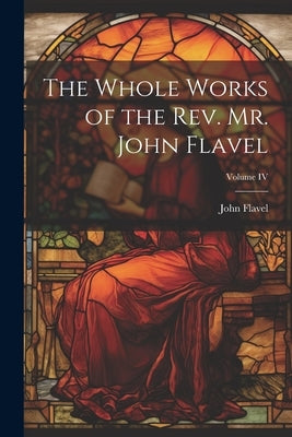 The Whole Works of the Rev. Mr. John Flavel; Volume IV by John, Flavel