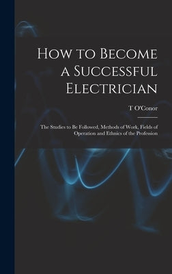 How to Become a Successful Electrician; the Studies to be Followed, Methods of Work, Fields of Operation and Ethnics of the Profession by Sloane, T. O'Conor 1851-1940