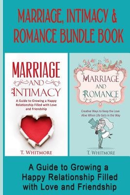 Marriage, Intimacy, & Romance Bundle Book: Creative Ways to Grow a Happy Relationship Filled with Love and Friendship by Whitmore, T.