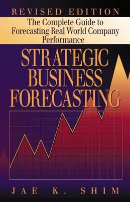 Strategic Business Forecasting: The Complete Guide to Forecasting Real World Company Performance, Revised Edition by Shim, Jae K.