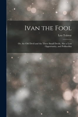 Ivan the Fool: Or, the Old Devil and the Three Small Devils, Also a Lost Opportunity, and Polikushka by Tolstoy, Leo
