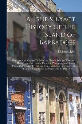 A True & Exact History of the Island of Barbadoes: Illustrated With a Map of the Island, as Also the Principal Trees and Plants There, Set Forth in Th by Ligon, Richard