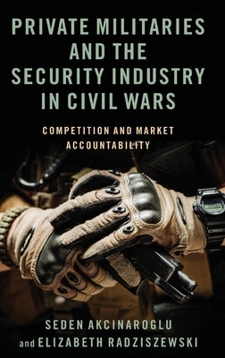 Private Militaries and the Security Industry in Civil Wars: Competition and Market Accountability by Akcinaroglu, Seden