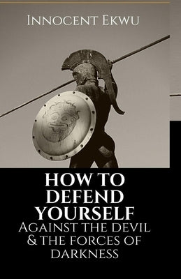 How To Defend Yourself Against the Devil and the Forces of Darkness by Ekwu, Innocent