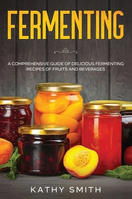 Fermenting: A Comprehensive Guide of Delicious Fermenting Recipes of Fruits and Beverages by Smith, Kathy