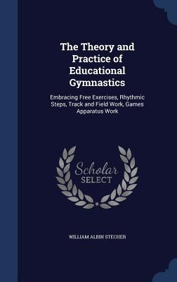 The Theory and Practice of Educational Gymnastics: Embracing Free Exercises, Rhythmic Steps, Track and Field Work, Games Apparatus Work by Stecher, William Albin