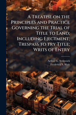 A Treatise on the Principles and Practice Governing the Trial of Title to Land; Including Ejectment; Trespass to try Title; Writs of Entry: Statutory by Sedgwick, Arthur G. 1844-1915