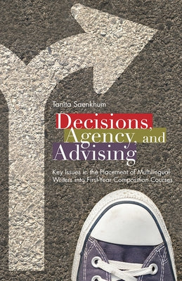 Decisions, Agency, and Advising: Key Issues in the Placement of Multilingual Writers Into First-Year Composition Courses by Saenkhum, Tanita