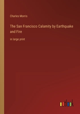 The San Francisco Calamity by Earthquake and Fire: in large print by Morris, Charles