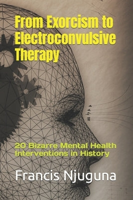 From Exorcism to Electroconvulsive Therapy: 20 Bizarre Mental Health Interventions in History by Njuguna, Francis