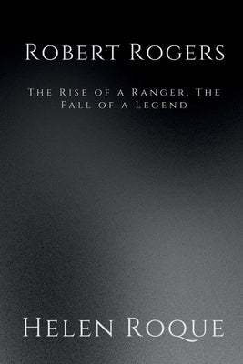 Robert Rogers: The Rise of a Ranger, The Fall of a Legend by Roque, Helen