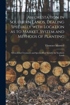 Afforestation in Southern Lands, Dealing Specially With Location as to Market, System and Methods of Planting: Sylvicultural Treatment and Species Mos by Maxwell, Ebenezer 1862-