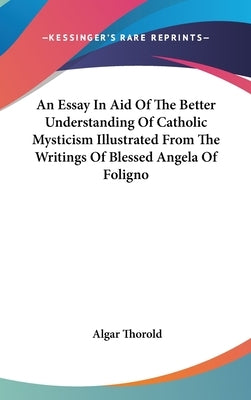 An Essay In Aid Of The Better Understanding Of Catholic Mysticism Illustrated From The Writings Of Blessed Angela Of Foligno by Thorold, Algar