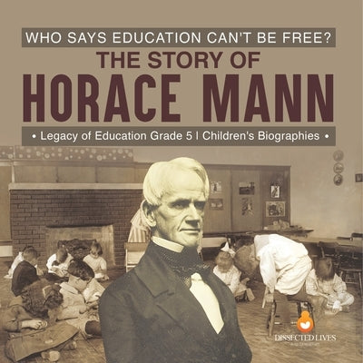 Who Says Education Can't Be Free? The Story of Horace Mann Legacy of Education Grade 5 Children's Biographies by Dissected Lives