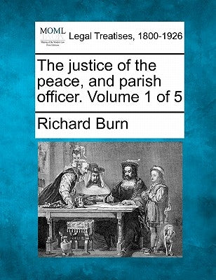 The justice of the peace, and parish officer. Volume 1 of 5 by Burn, Richard