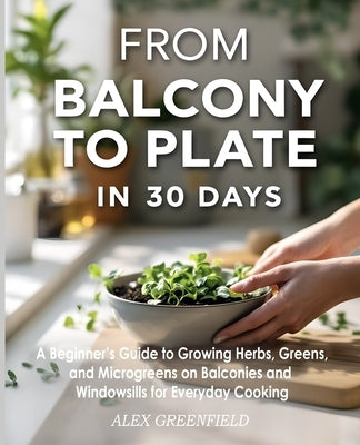 From Balcony to Plate in 30 Days: A Beginner's Guide to Growing Herbs, Greens, and Microgreens on Balconies and Windowsills for Everyday by Greenfield, Alex