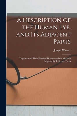 A Description of the Human Eye, and Its Adjacent Parts: Together With Their Principal Diseases and the Methods Proposed for Relieving Them by Warner, Joseph 1717-1801