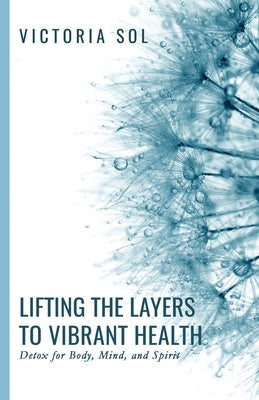Lifting the Layers to Vibrant Health: Detox for Body, Mind, and Spirit by Sol, Victoria