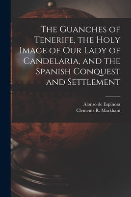 The Guanches of Tenerife, the Holy Image of Our Lady of Candelaria, and the Spanish Conquest and Settlement by Markham, Clements R.