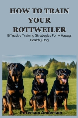 How to Train Your Rottweiler: A Comprehensive Guide to Effective Training Techniques by Anderson, Peterson