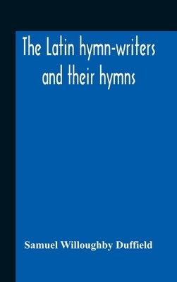 The Latin Hymn-Writers And Their Hymns by Willoughby Duffield, Samuel