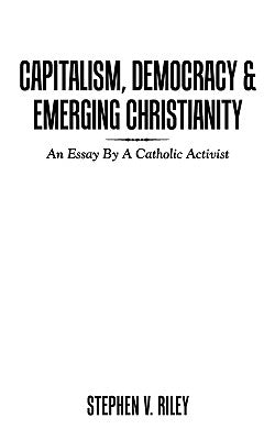 Capitalism, Democracy & Emerging Christianity: An Essay by a Catholic Activist by Riley, Stephen V.