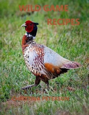 Wild Game Recipes: 73 recipes, Pheasant, Rabbit, Squirrel, Deer, Elk, Buffalo, Duck, Partridges, Quail, Doves, Goose by Peterson, Christina