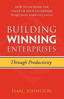 Building Winning Enterprises through Productivity: How to Increase the Value of Your Enterprise through Proven Productivity Practices by Johnston, Isaac