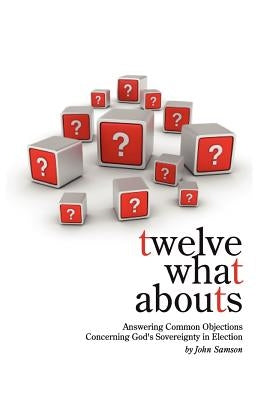Twelve What Abouts: Answering Common Objections Concerning God's Sovereignty in Election by Samson, John