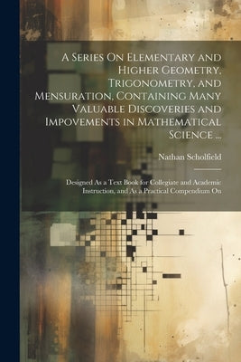 A Series On Elementary and Higher Geometry, Trigonometry, and Mensuration, Containing Many Valuable Discoveries and Impovements in Mathematical Scienc by Scholfield, Nathan