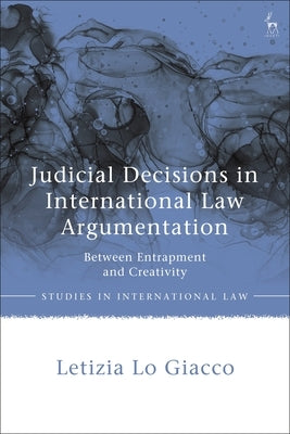 Judicial Decisions in International Law Argumentation: Between Entrapment and Creativity by Giacco, Letizia Lo