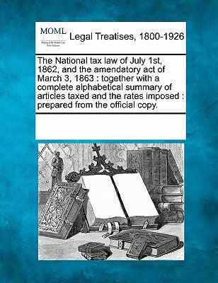 The National Tax Law of July 1st, 1862, and the Amendatory Act of March 3, 1863: Together with a Complete Alphabetical Summary of Articles Taxed and t by Multiple Contributors