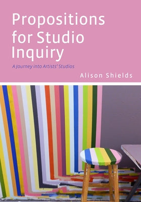 Propositions for Studio Inquiry: A Journey Into Artists' Studios by Shields, Alison