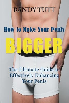 How to Make Your Penis BIGGER: The Ultimate Guide to Effectively Enhancing Your Penis by Tutt, Randy