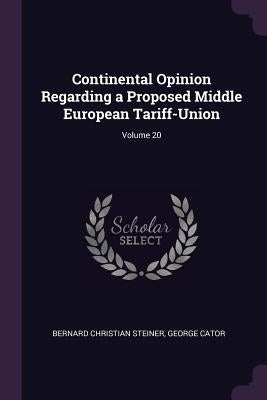 Continental Opinion Regarding a Proposed Middle European Tariff-Union; Volume 20 by Steiner, Bernard Christian