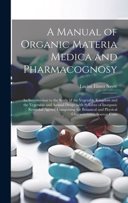 A Manual of Organic Materia Medica and Pharmacognosy; an Introduction to the Study of the Vegetable Kingdom and the Vegetable and Animal Drugs (with S by Sayre, Lucius Elmer