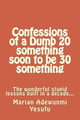 Confessions of a Dumb 20 something soon to be 30 something: The wonderful stupid lessions built in a decade... by Yesufu, Marian Adewunmi