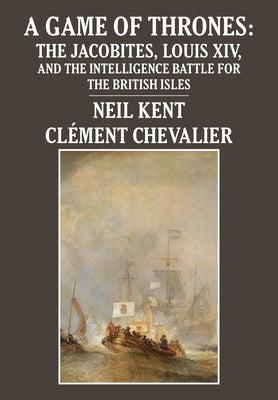 A Game of Thrones: The Jacobites, Louis XIV, and the Intelligence Battle for the British Isles by Kent, Neil