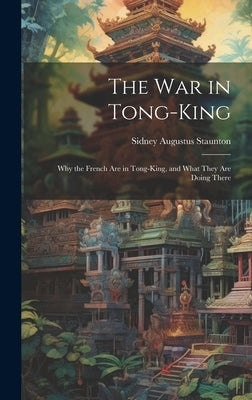 The War in Tong-king: Why the French are in Tong-king, and What They are Doing There by Staunton, Sidney Augustus