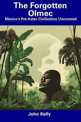The Forgotten Olmec: Mexico's Pre-Aztec Civilization Uncovered by Kelly, John