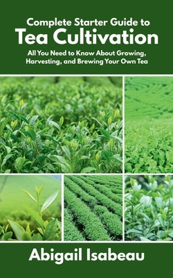 Complete Starter Guide to Tea Cultivation: All You Need to Know About Growing, Harvesting, and Brewing Your Own Tea by Isabeau, Abigail