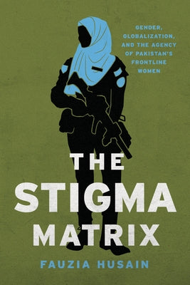 The Stigma Matrix: Gender, Globalization, and the Agency of Pakistan's Frontline Women by Husain, Fauzia