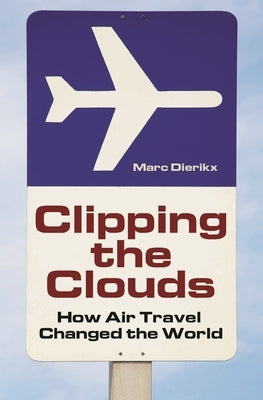 Clipping the Clouds: How Air Travel Changed the World by Dierikx, Marc