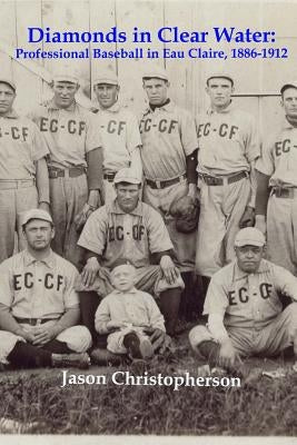Diamonds in Clear Water: Professional Baseball in Eau Claire, 1886-1912 by Christopherson, Jason