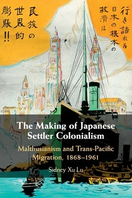 The Making of Japanese Settler Colonialism: Malthusianism and Trans-Pacific Migration, 1868-1961 by Lu, Sidney Xu