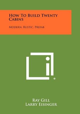 How To Build Twenty Cabins: Modern, Rustic, Prefab by Gill, Ray
