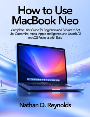 How to Use Macbook Neo: Complete User Guide for Beginners and Seniors to Set Up, Customize, Apps, Apple Intelligence, and Unlock All macOS Features wi by Reynolds, Nathan D.